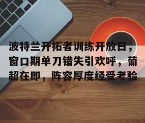 包含波特兰开拓者训练开放日，窗口期单刀错失引欢呼，葡超在即，阵容厚度经受考验的词条-爱游戏平台